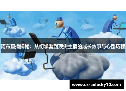 阿布直播揭秘：从初学者到顶尖主播的成长故事与心路历程